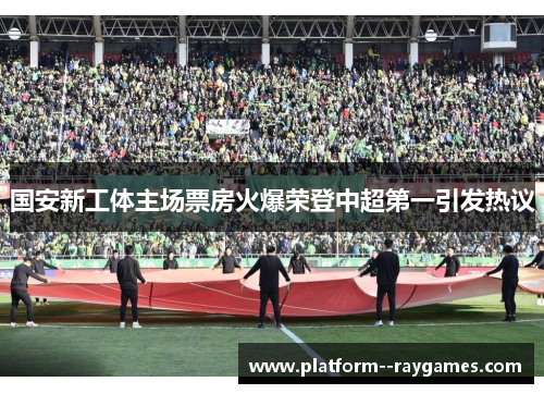 国安新工体主场票房火爆荣登中超第一引发热议