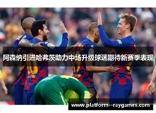 阿森纳引进哈弗茨助力中场升级球迷期待新赛季表现