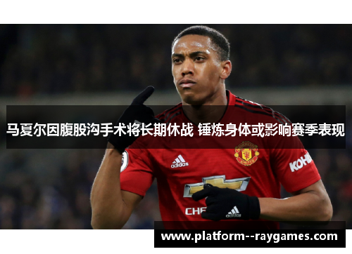 马夏尔因腹股沟手术将长期休战 锤炼身体或影响赛季表现