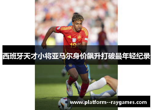 西班牙天才小将亚马尔身价飙升打破最年轻纪录 西班牙天才小将亚马尔身价飙升打破最年轻纪录