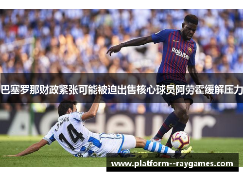 巴塞罗那财政紧张可能被迫出售核心球员阿劳霍缓解压力 巴塞罗那财政紧张可能被迫出售核心球员阿劳霍缓解压力