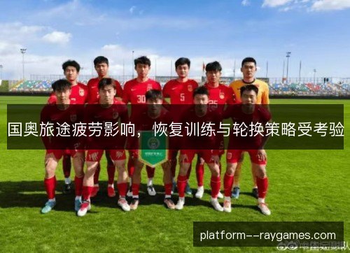 国奥旅途疲劳影响,恢复训练与轮换策略受考验 国奥旅途疲劳影响,恢复训练与轮换策略受考验